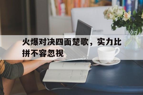 火爆对决四面楚歌，实力比拼不容忽视的简单介绍