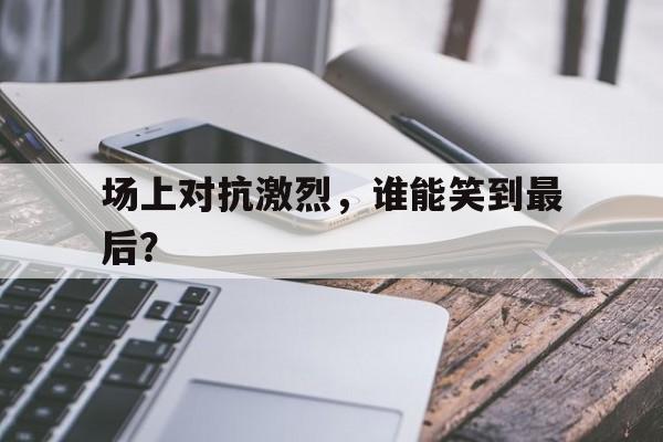 场上对抗激烈，谁能笑到最后？的简单介绍