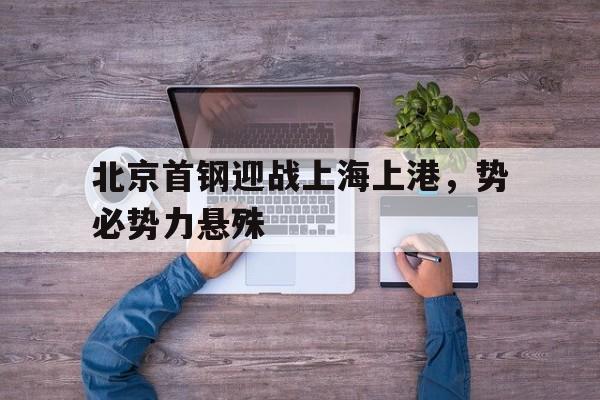 关于北京首钢迎战上海上港，势必势力悬殊的信息