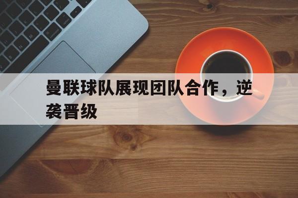 曼联球队展现团队合作，逆袭晋级的简单介绍