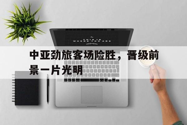 关于中亚劲旅客场险胜，晋级前景一片光明的信息