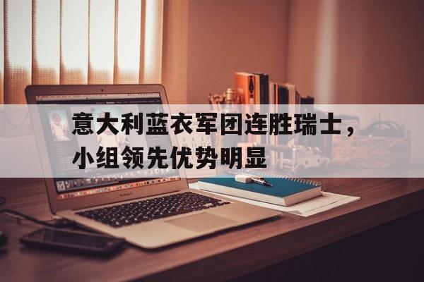 意大利蓝衣军团连胜瑞士，小组领先优势明显的简单介绍