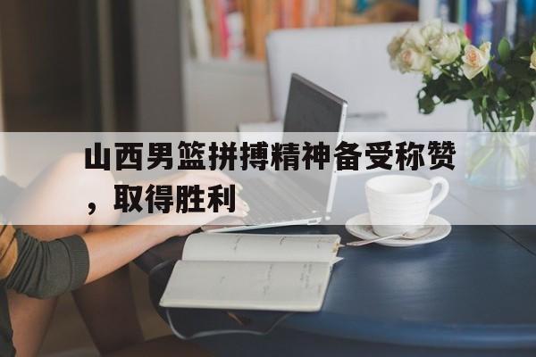 山西男篮拼搏精神备受称赞，取得胜利的简单介绍