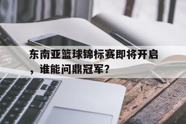 包含东南亚篮球锦标赛即将开启，谁能问鼎冠军？的词条