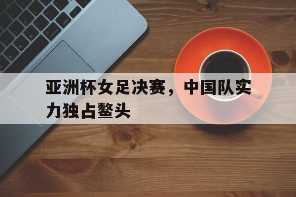 亚洲杯女足决赛，中国队实力独占鳌头的简单介绍