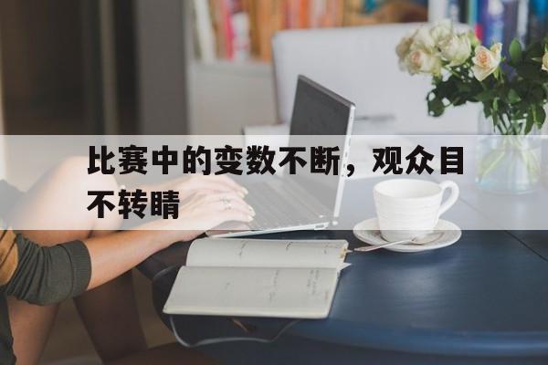 比赛中的变数不断，观众目不转睛的简单介绍