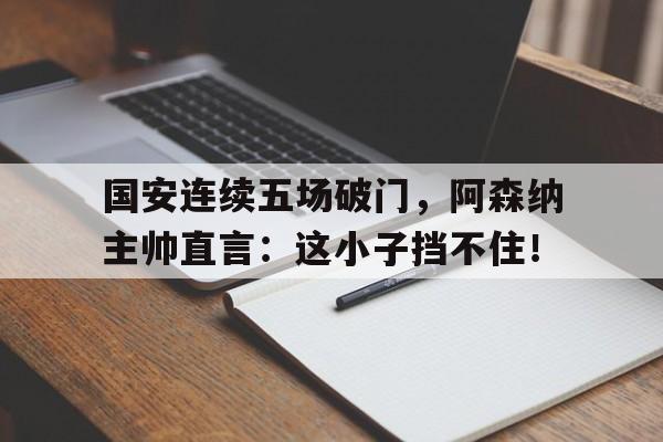 国安连续五场破门，阿森纳主帅直言：这小子挡不住！