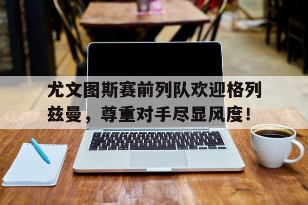 尤文图斯赛前列队欢迎格列兹曼，尊重对手尽显风度！
