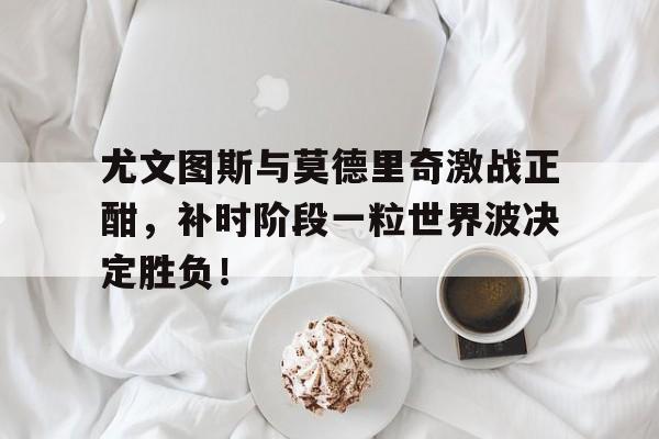 尤文图斯与莫德里奇激战正酣，补时阶段一粒世界波决定胜负！